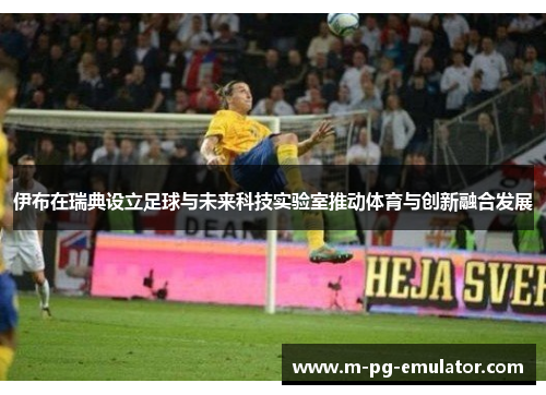 伊布在瑞典设立足球与未来科技实验室推动体育与创新融合发展 伊布在瑞典设立足球与未来科技实验室推动体育与创新融合发展