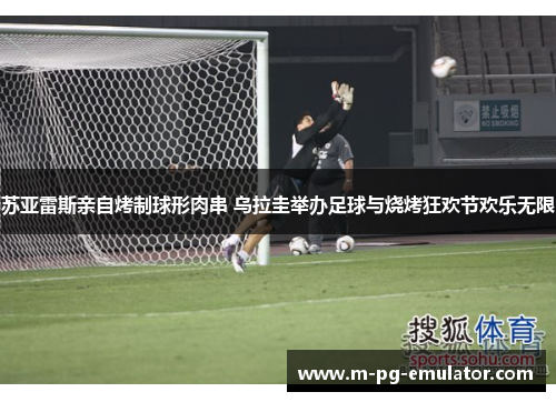 苏亚雷斯亲自烤制球形肉串 乌拉圭举办足球与烧烤狂欢节欢乐无限