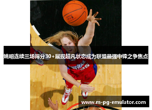 姚明连续三场得分30+展现超凡状态成为联盟最强中锋之争焦点 姚明连续三场得分30+展现超凡状态成为联盟最强中锋之争焦点