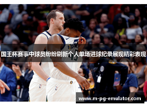 国王杯赛事中球员纷纷刷新个人单场进球纪录展现精彩表现 国王杯赛事中球员纷纷刷新个人单场进球纪录展现精彩表现