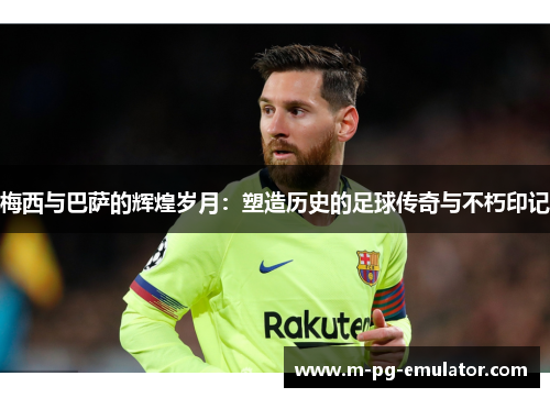 梅西与巴萨的辉煌岁月:塑造历史的足球传奇与不朽印记 梅西与巴萨的辉煌岁月:塑造历史的足球传奇与不朽印记