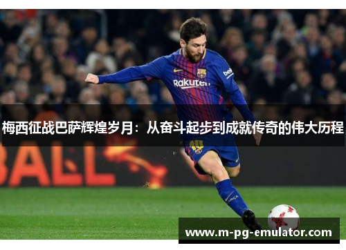 梅西征战巴萨辉煌岁月:从奋斗起步到成就传奇的伟大历程 梅西征战巴萨辉煌岁月:从奋斗起步到成就传奇的伟大历程