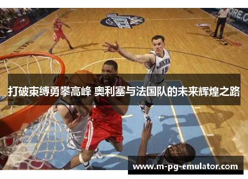 打破束缚勇攀高峰 奥利塞与法国队的未来辉煌之路