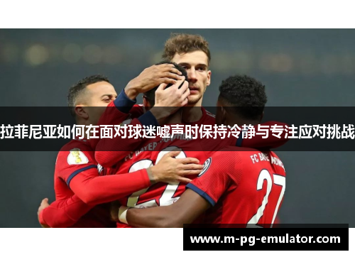 拉菲尼亚如何在面对球迷嘘声时保持冷静与专注应对挑战