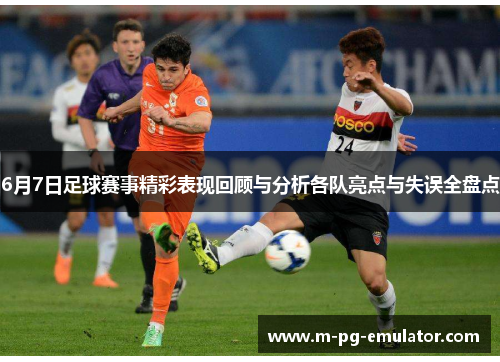 6月7日足球赛事精彩表现回顾与分析各队亮点与失误全盘点 6月7日足球赛事精彩表现回顾与分析各队亮点与失误全盘点