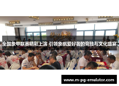 全国象甲联赛精彩上演 引领象棋爱好者的竞技与文化盛宴 全国象甲联赛精彩上演 引领象棋爱好者的竞技与文化盛宴