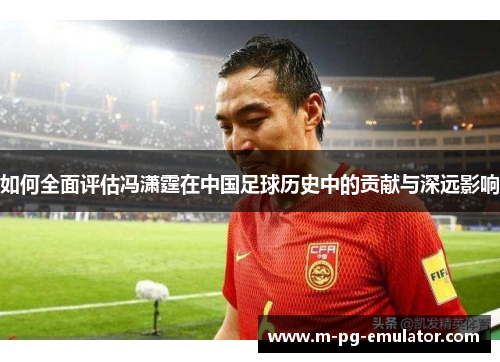 如何全面评估冯潇霆在中国足球历史中的贡献与深远影响 如何全面评估冯潇霆在中国足球历史中的贡献与深远影响