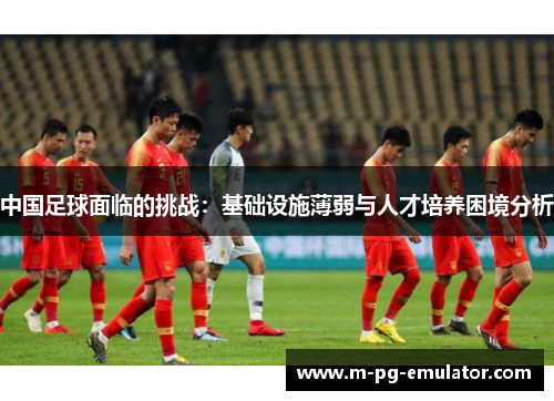 中国足球面临的挑战:基础设施薄弱与人才培养困境分析 中国足球面临的挑战:基础设施薄弱与人才培养困境分析
