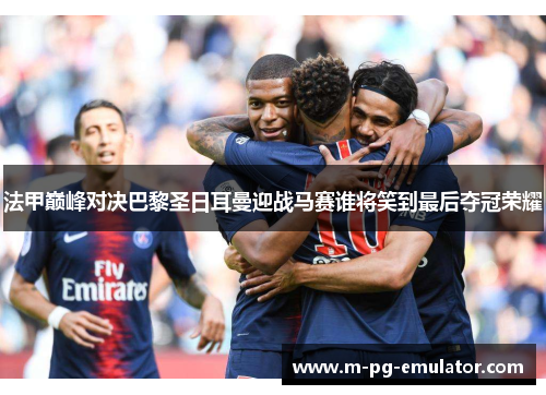 法甲巅峰对决巴黎圣日耳曼迎战马赛谁将笑到最后夺冠荣耀 法甲巅峰对决巴黎圣日耳曼迎战马赛谁将笑到最后夺冠荣耀