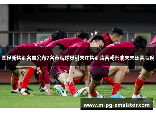 国足新集训名单公布7名黄牌球员引关注集训阵容或影响未来比赛表现 国足新集训名单公布7名黄牌球员引关注集训阵容或影响未来比赛表现