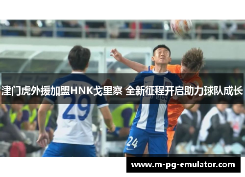 津门虎外援加盟HNK戈里察 全新征程开启助力球队成长 津门虎外援加盟HNK戈里察 全新征程开启助力球队成长