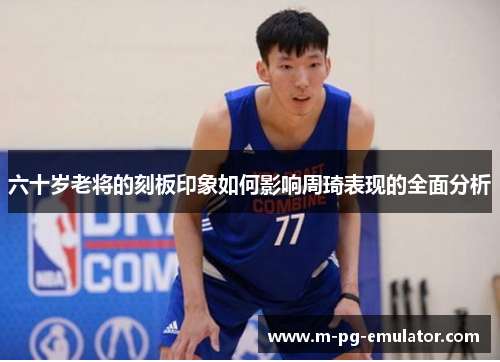 六十岁老将的刻板印象如何影响周琦表现的全面分析 六十岁老将的刻板印象如何影响周琦表现的全面分析