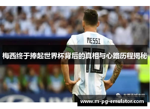 梅西终于捧起世界杯背后的真相与心路历程揭秘
