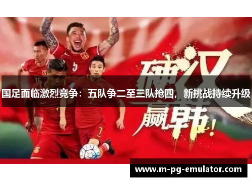 国足面临激烈竞争:五队争二至三队抢四,新挑战持续升级 国足面临激烈竞争:五队争二至三队抢四,新挑战持续升级