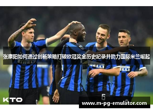 张康阳如何通过创新策略打破欧冠奖金历史纪录并助力国际米兰崛起 张康阳如何通过创新策略打破欧冠奖金历史纪录并助力国际米兰崛起