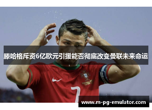 滕哈格斥资6亿欧元引援能否彻底改变曼联未来命运 滕哈格斥资6亿欧元引援能否彻底改变曼联未来命运