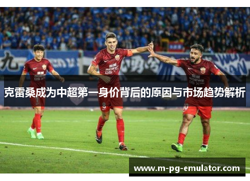 克雷桑成为中超第一身价背后的原因与市场趋势解析
