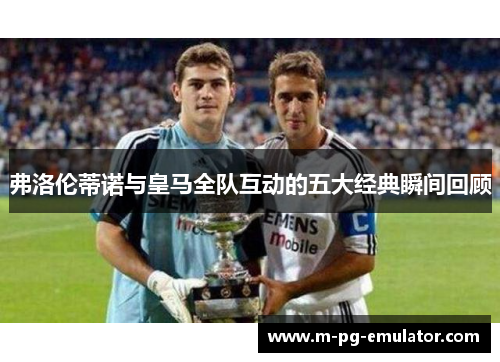 弗洛伦蒂诺与皇马全队互动的五大经典瞬间回顾 弗洛伦蒂诺与皇马全队互动的五大经典瞬间回顾