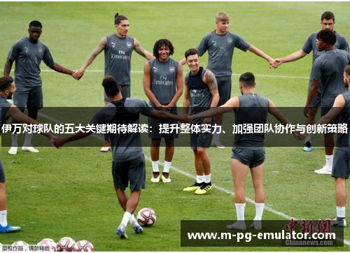 伊万对球队的五大关键期待解读:提升整体实力、加强团队协作与创新策略 伊万对球队的五大关键期待解读:提升整体实力、加强团队协作与创新策略