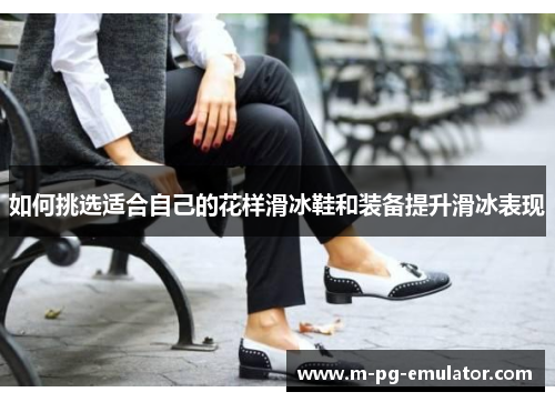 如何挑选适合自己的花样滑冰鞋和装备提升滑冰表现 如何挑选适合自己的花样滑冰鞋和装备提升滑冰表现