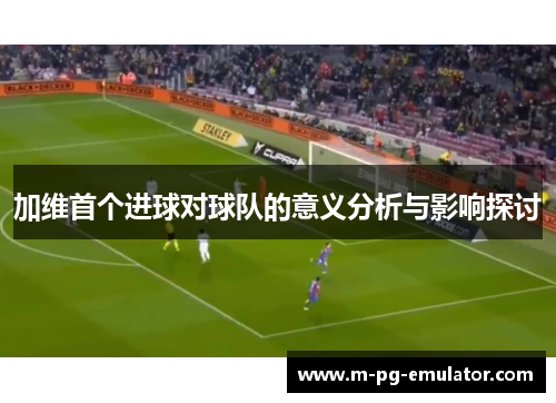 加维首个进球对球队的意义分析与影响探讨 加维首个进球对球队的意义分析与影响探讨