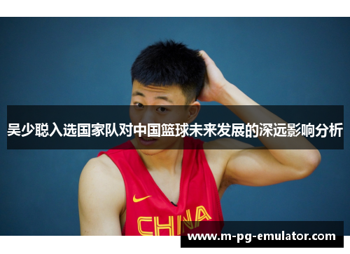 吴少聪入选国家队对中国篮球未来发展的深远影响分析 吴少聪入选国家队对中国篮球未来发展的深远影响分析
