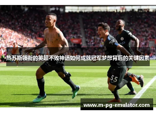 热苏斯领衔的英超不败神话如何成就冠军梦想背后的关键因素