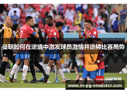 曼联如何在逆境中激发球员激情并逆转比赛局势