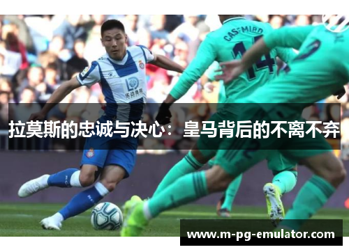 拉莫斯的忠诚与决心:皇马背后的不离不弃 拉莫斯的忠诚与决心:皇马背后的不离不弃