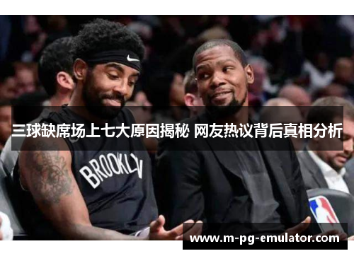 三球缺席场上七大原因揭秘 网友热议背后真相分析 三球缺席场上七大原因揭秘 网友热议背后真相分析