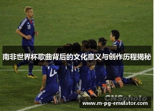 南非世界杯歌曲背后的文化意义与创作历程揭秘 南非世界杯歌曲背后的文化意义与创作历程揭秘