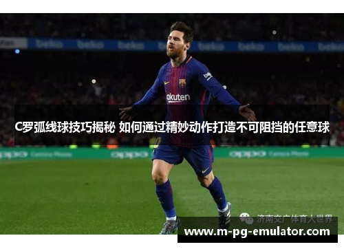 C罗弧线球技巧揭秘 如何通过精妙动作打造不可阻挡的任意球 C罗弧线球技巧揭秘 如何通过精妙动作打造不可阻挡的任意球