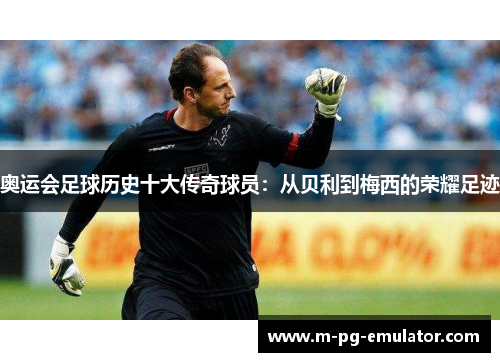 奥运会足球历史十大传奇球员:从贝利到梅西的荣耀足迹 奥运会足球历史十大传奇球员:从贝利到梅西的荣耀足迹
