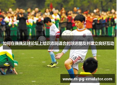 如何在偶偶足球论坛上结识志同道合的球迷朋友并建立良好互动 如何在偶偶足球论坛上结识志同道合的球迷朋友并建立良好互动