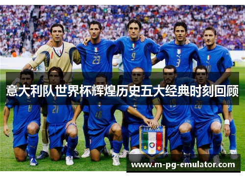 意大利队世界杯辉煌历史五大经典时刻回顾 意大利队世界杯辉煌历史五大经典时刻回顾