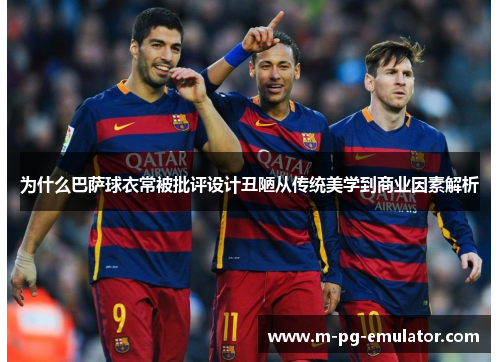 为什么巴萨球衣常被批评设计丑陋从传统美学到商业因素解析