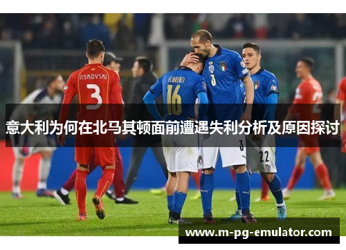 意大利为何在北马其顿面前遭遇失利分析及原因探讨 意大利为何在北马其顿面前遭遇失利分析及原因探讨