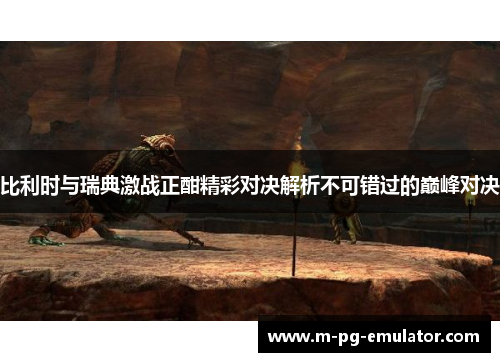 比利时与瑞典激战正酣精彩对决解析不可错过的巅峰对决 比利时与瑞典激战正酣精彩对决解析不可错过的巅峰对决