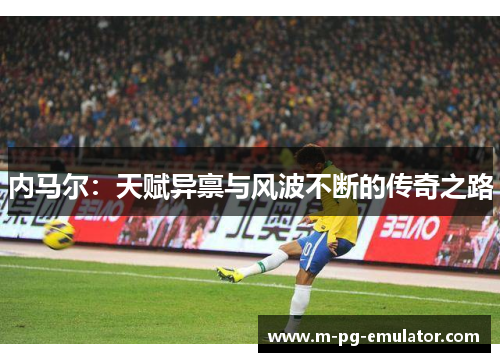 内马尔:天赋异禀与风波不断的传奇之路 内马尔:天赋异禀与风波不断的传奇之路