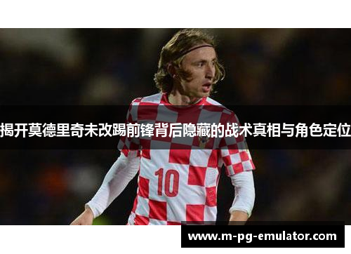 揭开莫德里奇未改踢前锋背后隐藏的战术真相与角色定位 揭开莫德里奇未改踢前锋背后隐藏的战术真相与角色定位