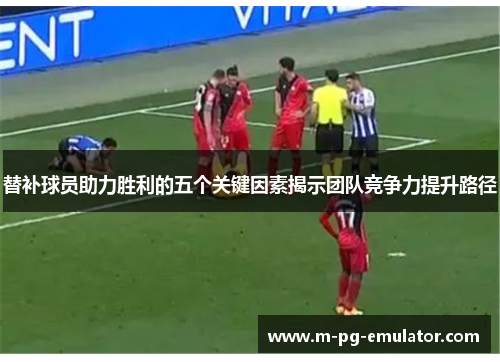 替补球员助力胜利的五个关键因素揭示团队竞争力提升路径 替补球员助力胜利的五个关键因素揭示团队竞争力提升路径