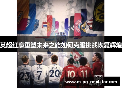 英超红魔重塑未来之路如何克服挑战恢复辉煌 英超红魔重塑未来之路如何克服挑战恢复辉煌