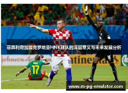 菲奥利奇加盟克罗地亚HNK球队的深层意义与未来发展分析 菲奥利奇加盟克罗地亚HNK球队的深层意义与未来发展分析