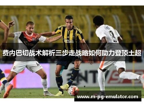 费内巴切战术解析三步走战略如何助力登顶土超 费内巴切战术解析三步走战略如何助力登顶土超