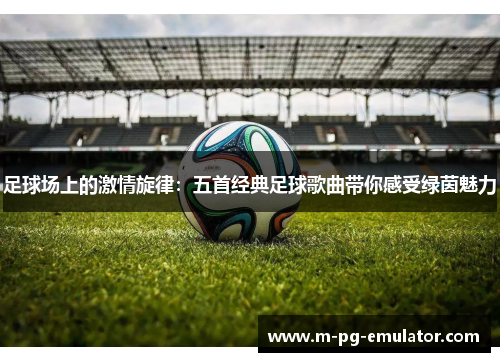 足球场上的激情旋律:五首经典足球歌曲带你感受绿茵魅力 足球场上的激情旋律:五首经典足球歌曲带你感受绿茵魅力