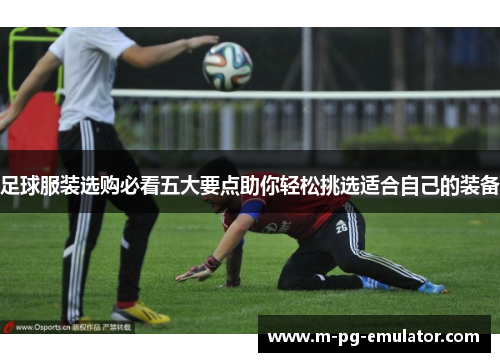 足球服装选购必看五大要点助你轻松挑选适合自己的装备 足球服装选购必看五大要点助你轻松挑选适合自己的装备