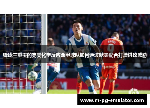 锋线三重奏的完美化学反应西甲球队如何通过默契配合打造进攻威胁 锋线三重奏的完美化学反应西甲球队如何通过默契配合打造进攻威胁