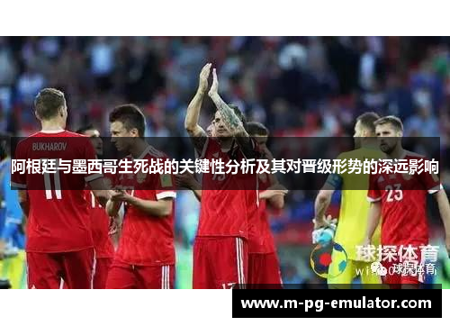 阿根廷与墨西哥生死战的关键性分析及其对晋级形势的深远影响 阿根廷与墨西哥生死战的关键性分析及其对晋级形势的深远影响
