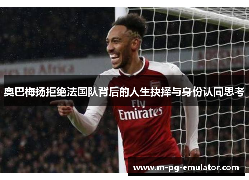 奥巴梅扬拒绝法国队背后的人生抉择与身份认同思考 奥巴梅扬拒绝法国队背后的人生抉择与身份认同思考