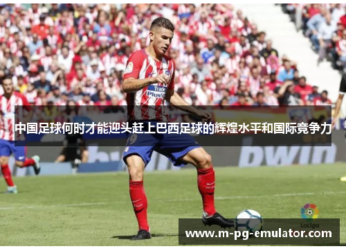 中国足球何时才能迎头赶上巴西足球的辉煌水平和国际竞争力 中国足球何时才能迎头赶上巴西足球的辉煌水平和国际竞争力